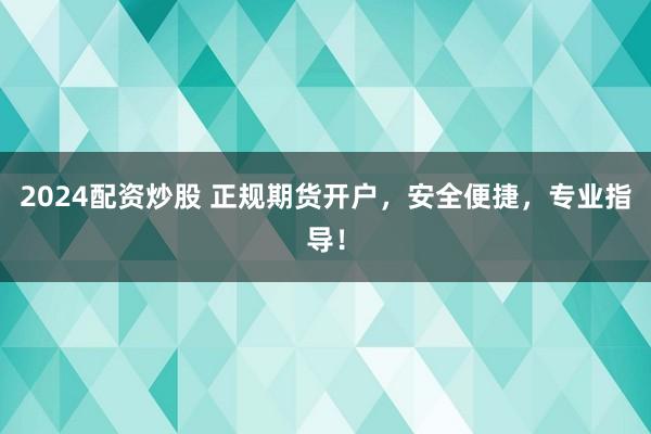 2024配资炒股 正规期货开户，安全便捷，专业指导！