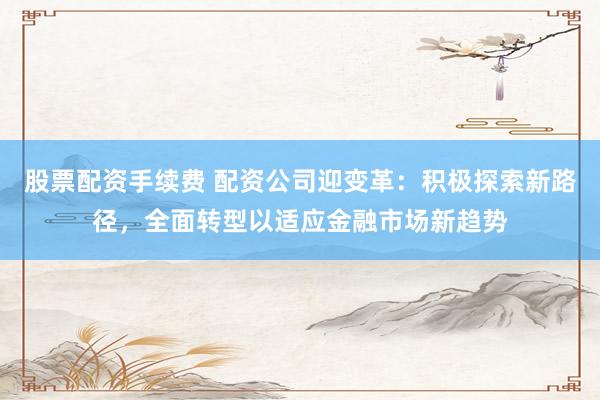 股票配资手续费 配资公司迎变革：积极探索新路径，全面转型以适应金融市场新趋势