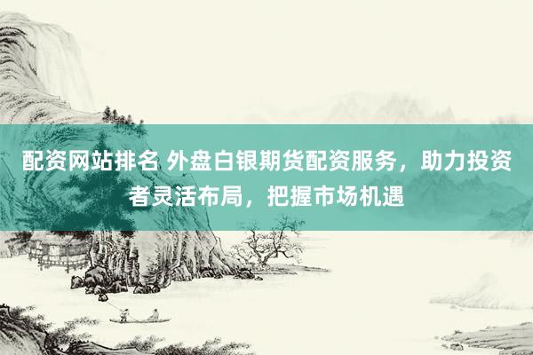 配资网站排名 外盘白银期货配资服务，助力投资者灵活布局，把握市场机遇