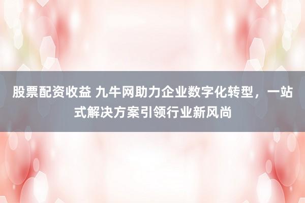 股票配资收益 九牛网助力企业数字化转型，一站式解决方案引领行业新风尚