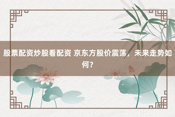 股票配资炒股看配资 京东方股价震荡，未来走势如何？