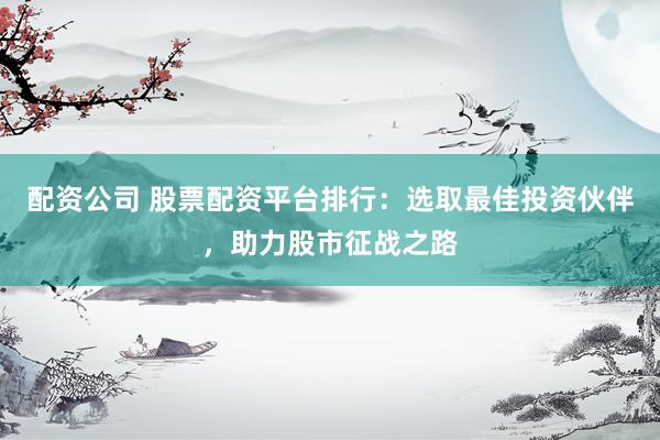 配资公司 股票配资平台排行：选取最佳投资伙伴，助力股市征战之路