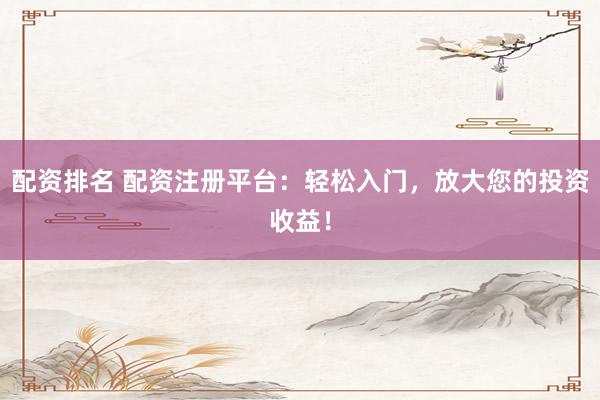 配资排名 配资注册平台：轻松入门，放大您的投资收益！