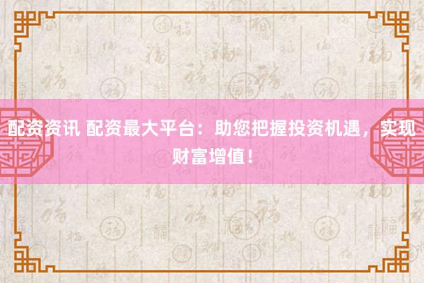 配资资讯 配资最大平台：助您把握投资机遇，实现财富增值！
