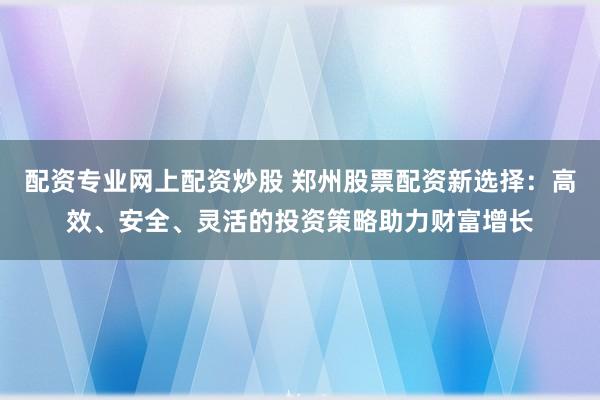 配资专业网上配资炒股 郑州股票配资新选择：高效、安全、灵活的投资策略助力财富增长