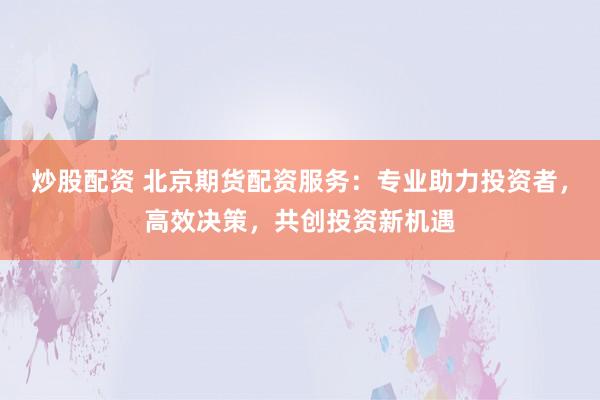 炒股配资 北京期货配资服务：专业助力投资者，高效决策，共创投资新机遇