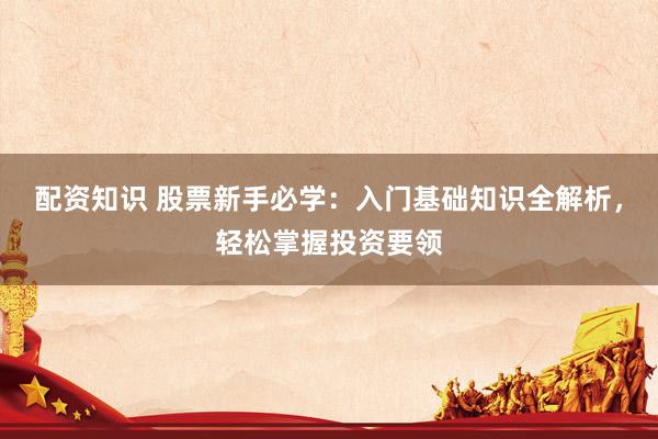 配资知识 股票新手必学：入门基础知识全解析，轻松掌握投资要领