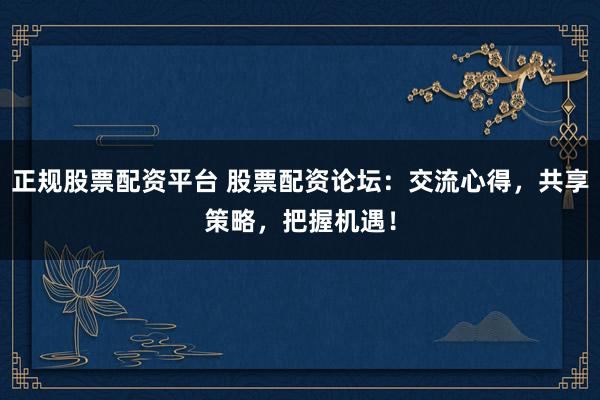 正规股票配资平台 股票配资论坛：交流心得，共享策略，把握机遇！