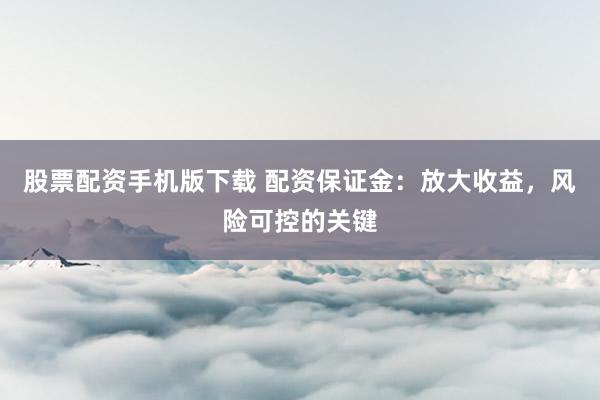 股票配资手机版下载 配资保证金：放大收益，风险可控的关键