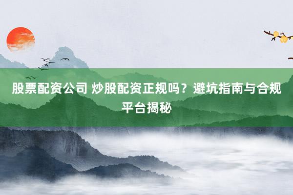 股票配资公司 炒股配资正规吗？避坑指南与合规平台揭秘