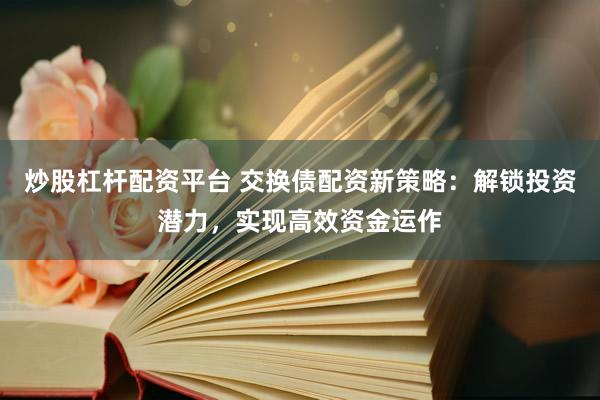 炒股杠杆配资平台 交换债配资新策略：解锁投资潜力，实现高效资金运作