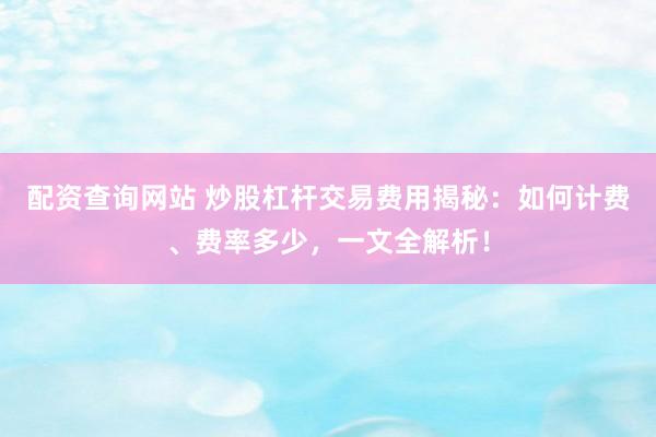 配资查询网站 炒股杠杆交易费用揭秘：如何计费、费率多少，一文全解析！