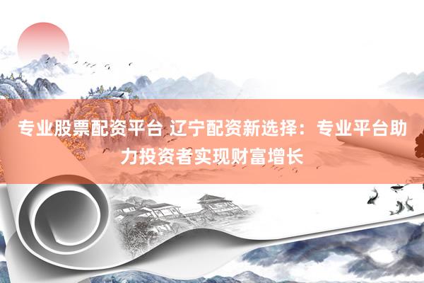 专业股票配资平台 辽宁配资新选择：专业平台助力投资者实现财富增长