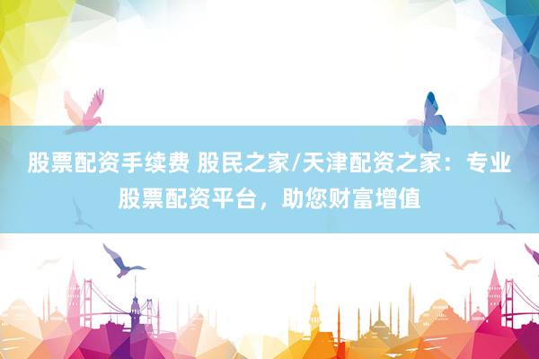 股票配资手续费 股民之家/天津配资之家：专业股票配资平台，助您财富增值