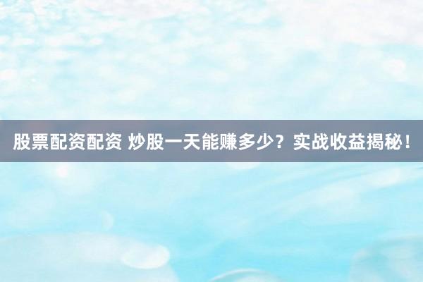 股票配资配资 炒股一天能赚多少？实战收益揭秘！
