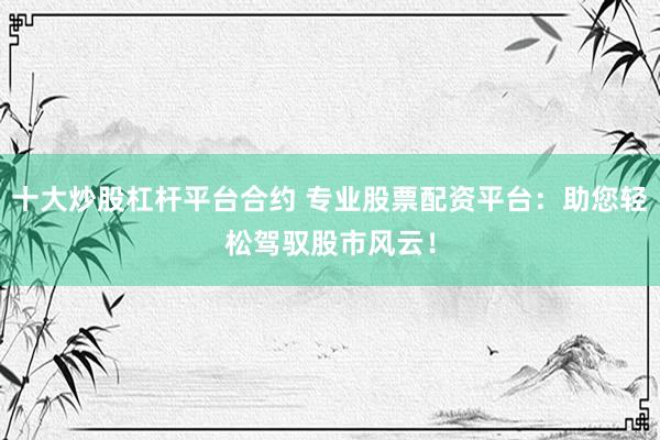 十大炒股杠杆平台合约 专业股票配资平台：助您轻松驾驭股市风云！