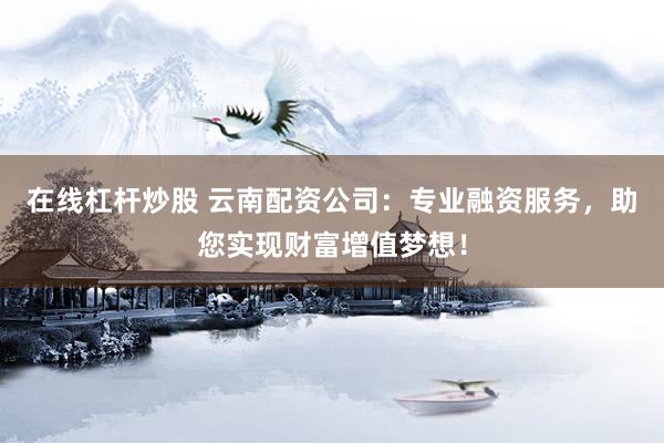 在线杠杆炒股 云南配资公司：专业融资服务，助您实现财富增值梦想！