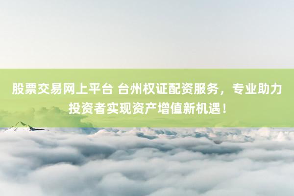 股票交易网上平台 台州权证配资服务，专业助力投资者实现资产增值新机遇！