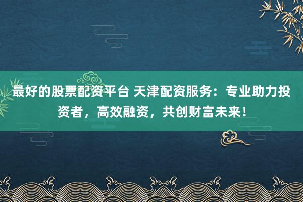 最好的股票配资平台 天津配资服务：专业助力投资者，高效融资，共创财富未来！