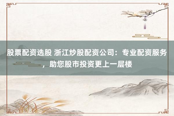 股票配资选股 浙江炒股配资公司：专业配资服务，助您股市投资更上一层楼