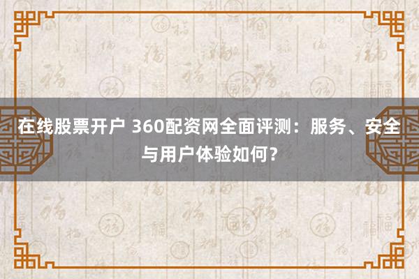 在线股票开户 360配资网全面评测：服务、安全与用户体验如何？