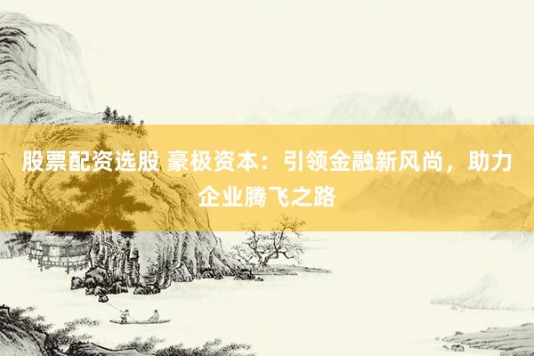 股票配资选股 豪极资本：引领金融新风尚，助力企业腾飞之路