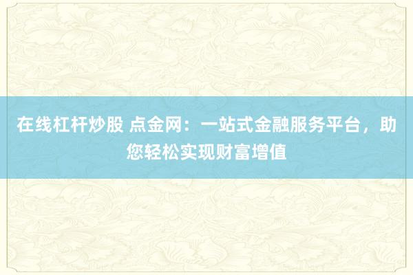 在线杠杆炒股 点金网：一站式金融服务平台，助您轻松实现财富增值