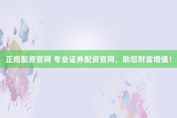 正规配资官网 专业证券配资官网，助您财富增值！