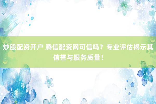 炒股配资开户 腾信配资网可信吗？专业评估揭示其信誉与服务质量！