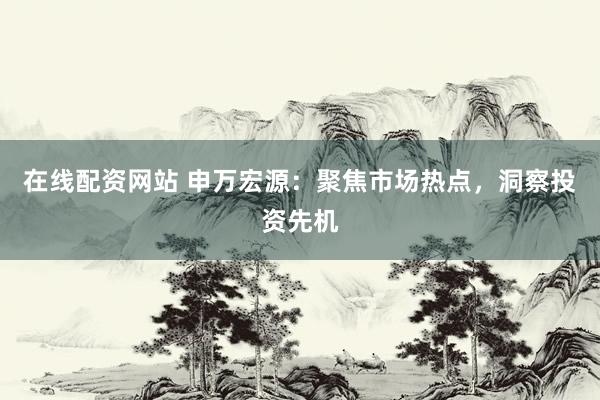 在线配资网站 申万宏源：聚焦市场热点，洞察投资先机
