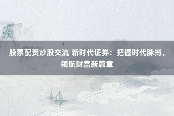 股票配资炒股交流 新时代证券：把握时代脉搏，领航财富新篇章