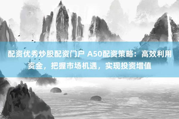 配资优秀炒股配资门户 A50配资策略：高效利用资金，把握市场机遇，实现投资增值