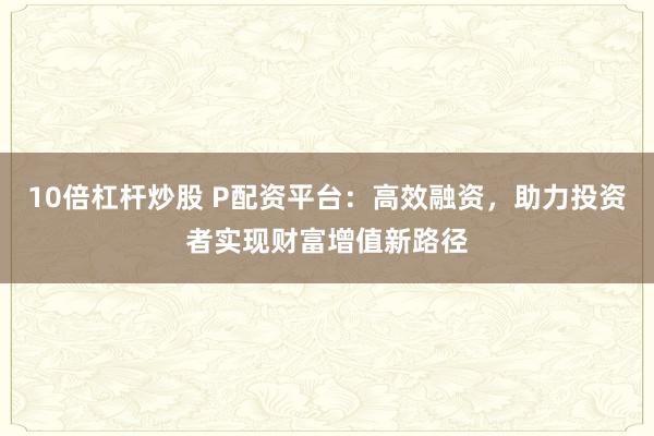 10倍杠杆炒股 P配资平台：高效融资，助力投资者实现财富增值新路径