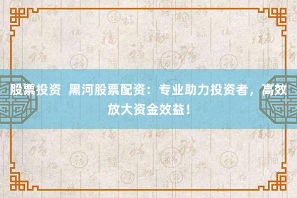 股票投资  黑河股票配资：专业助力投资者，高效放大资金效益！