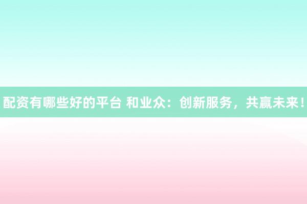 配资有哪些好的平台 和业众：创新服务，共赢未来！