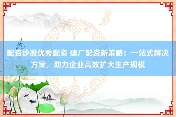 配资炒股优秀配资 建厂配资新策略：一站式解决方案，助力企业高效扩大生产规模