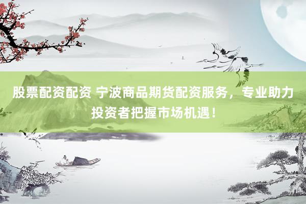 股票配资配资 宁波商品期货配资服务，专业助力投资者把握市场机遇！