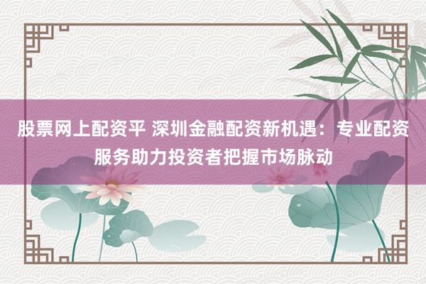 股票网上配资平 深圳金融配资新机遇：专业配资服务助力投资者把握市场脉动