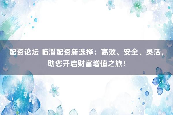 配资论坛 临淄配资新选择：高效、安全、灵活，助您开启财富增值之旅！