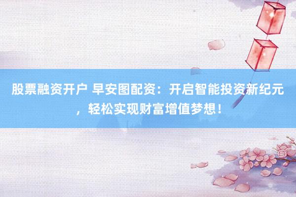 股票融资开户 早安图配资：开启智能投资新纪元，轻松实现财富增值梦想！