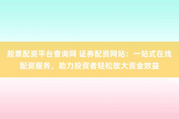 股票配资平台查询网 证券配资网站：一站式在线配资服务，助力投资者轻松放大资金效益