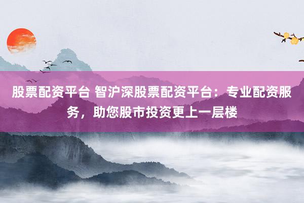 股票配资平台 智沪深股票配资平台：专业配资服务，助您股市投资更上一层楼