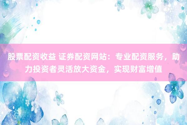 股票配资收益 证券配资网站：专业配资服务，助力投资者灵活放大资金，实现财富增值