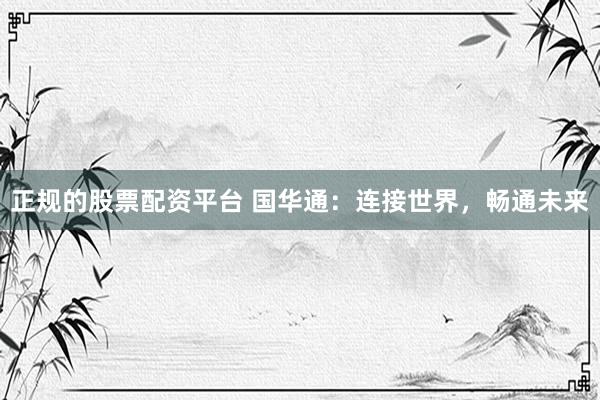 正规的股票配资平台 国华通：连接世界，畅通未来