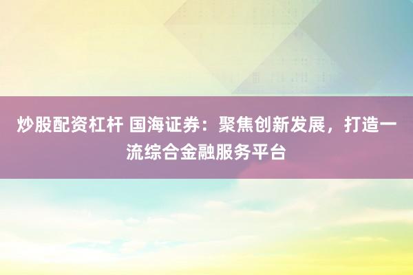 炒股配资杠杆 国海证券：聚焦创新发展，打造一流综合金融服务平台