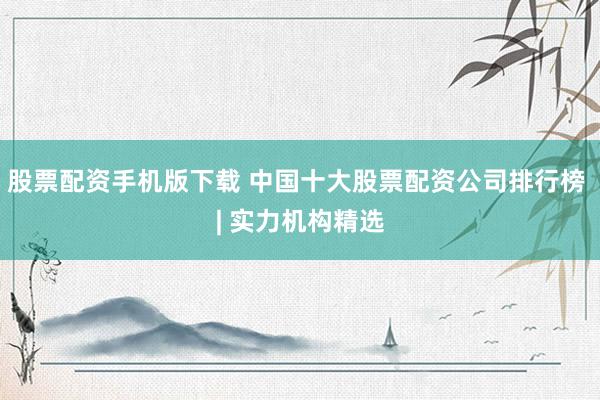 股票配资手机版下载 中国十大股票配资公司排行榜 | 实力机构精选