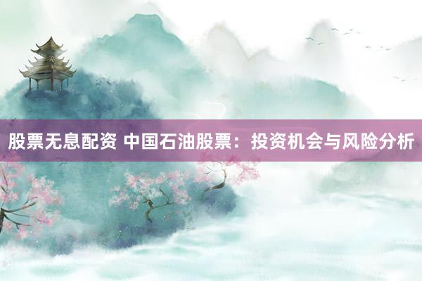 股票无息配资 中国石油股票：投资机会与风险分析