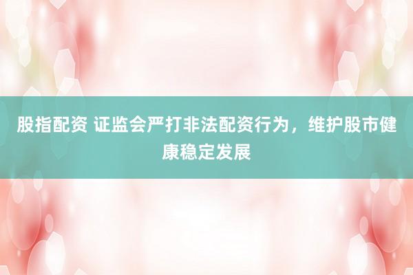 股指配资 证监会严打非法配资行为，维护股市健康稳定发展