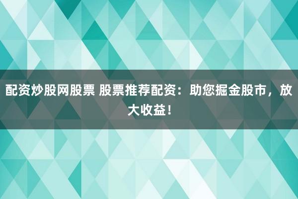 配资炒股网股票 股票推荐配资：助您掘金股市，放大收益！