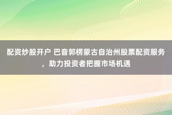 配资炒股开户 巴音郭楞蒙古自治州股票配资服务，助力投资者把握市场机遇